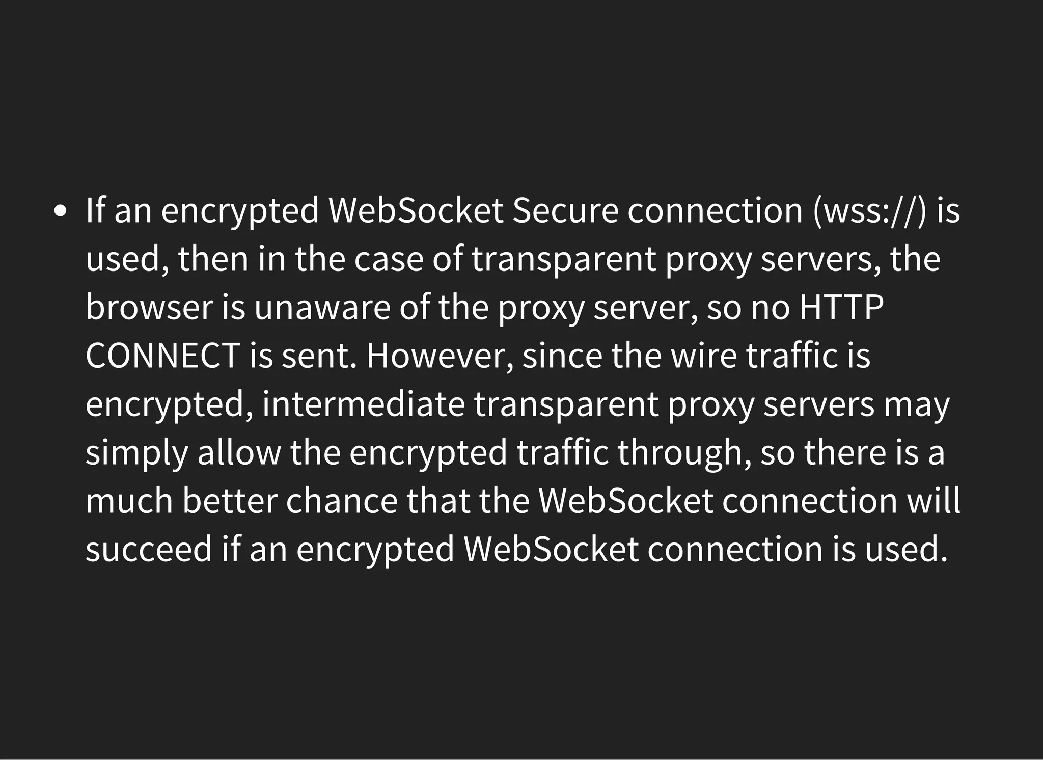 If an encrypted WebSocket Secure connection (wss://) is
used, then in the case of transparent proxy servers, the
browser is unaware of the proxy server, so no HTTP
CONNECT is sent. However, since the wire traffic is
encrypted, intermediate transparent proxy servers may
simply allow the encrypted traffic through, so there is a
much better chance that the WebSocket connection will
succeed if an encrypted WebSocket connection is used.
 