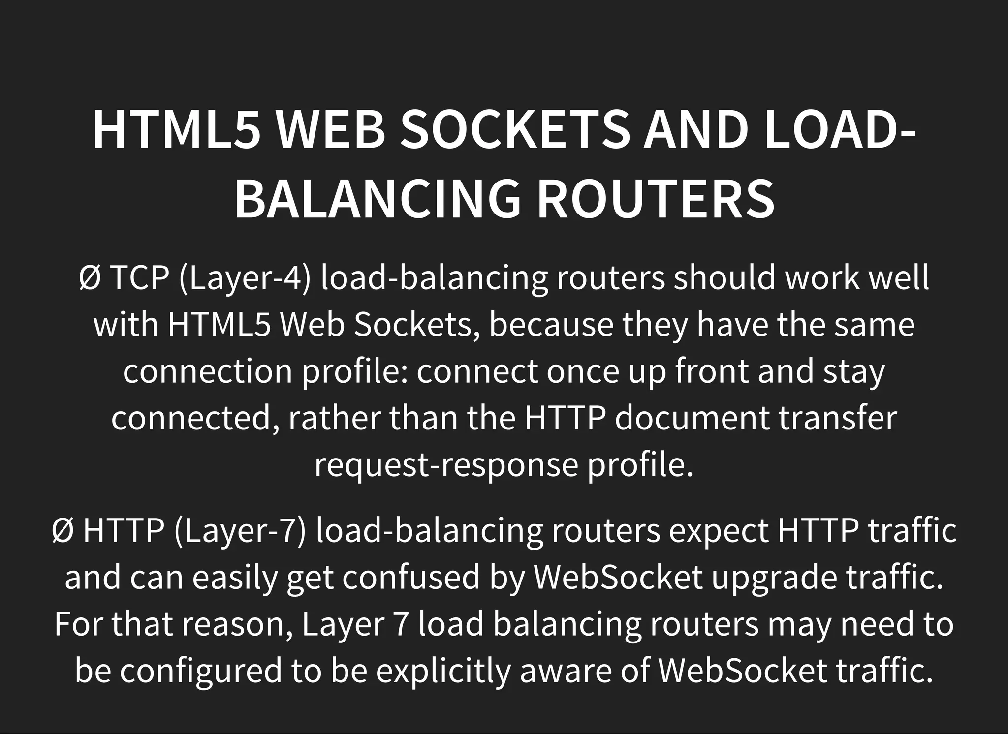 HTML5 WEB SOCKETS AND LOAD-
BALANCING ROUTERS
Ø TCP (Layer-4) load-balancing routers should work well
with HTML5 Web Sockets, because they have the same
connection profile: connect once up front and stay
connected, rather than the HTTP document transfer
request-response profile.
Ø HTTP (Layer-7) load-balancing routers expect HTTP traffic
and can easily get confused by WebSocket upgrade traffic.
For that reason, Layer 7 load balancing routers may need to
be configured to be explicitly aware of WebSocket traffic.
 
