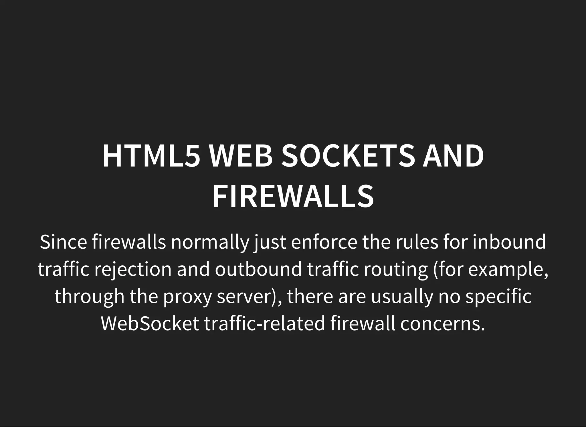 HTML5 WEB SOCKETS AND
FIREWALLS
Since firewalls normally just enforce the rules for inbound
traffic rejection and outbound traffic routing (for example,
through the proxy server), there are usually no specific
WebSocket traffic-related firewall concerns.
 