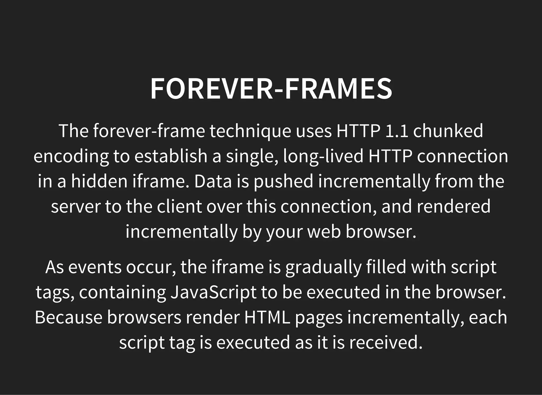 FOREVER-FRAMES
The forever-frame technique uses HTTP 1.1 chunked
encoding to establish a single, long-lived HTTP connection
in a hidden iframe. Data is pushed incrementally from the
server to the client over this connection, and rendered
incrementally by your web browser.
As events occur, the iframe is gradually filled with script
tags, containing JavaScript to be executed in the browser.
Because browsers render HTML pages incrementally, each
script tag is executed as it is received.
 