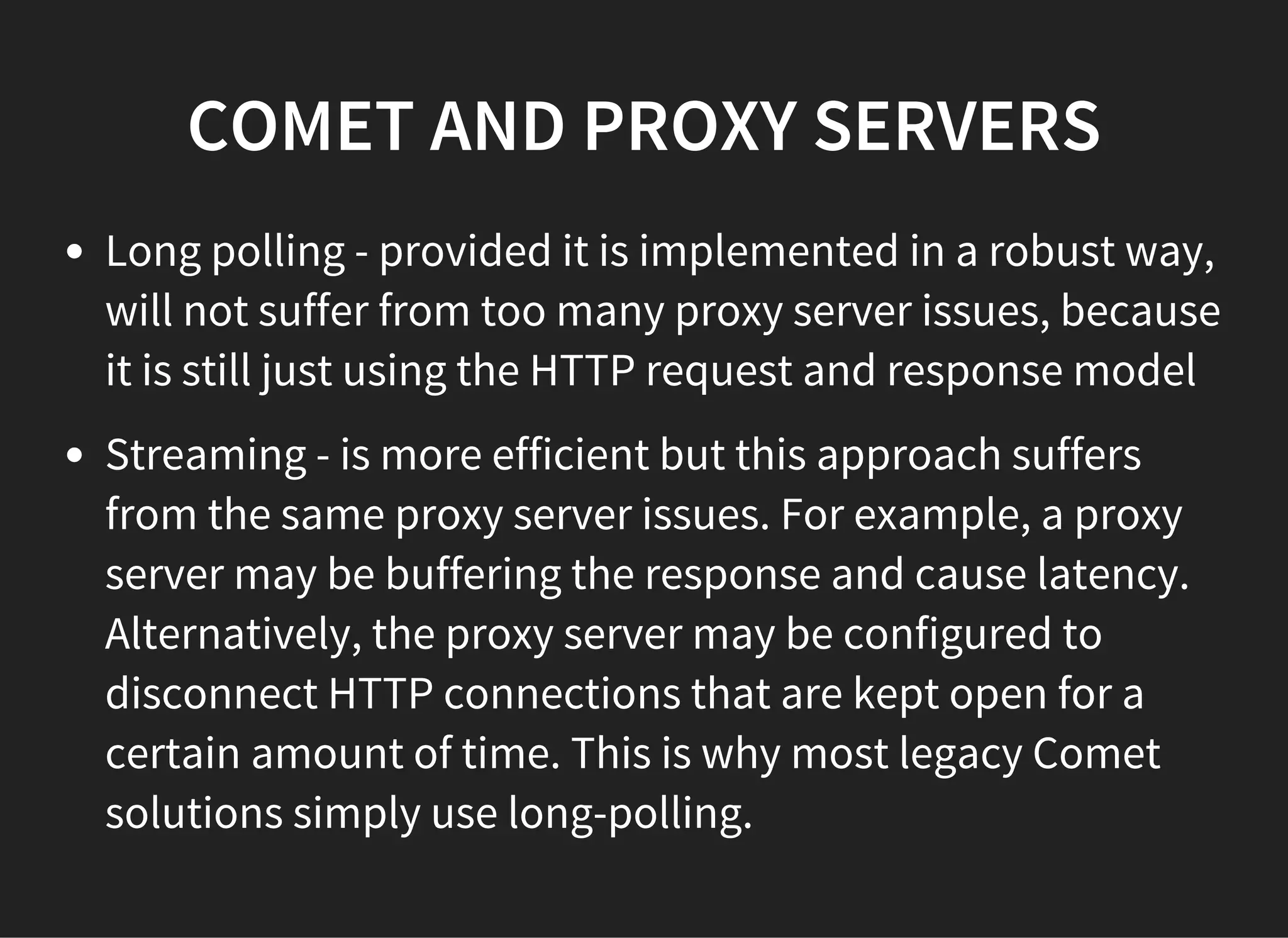 COMET AND PROXY SERVERS
Long polling - provided it is implemented in a robust way,
will not suffer from too many proxy server issues, because
it is still just using the HTTP request and response model
Streaming - is more efficient but this approach suffers
from the same proxy server issues. For example, a proxy
server may be buffering the response and cause latency.
Alternatively, the proxy server may be configured to
disconnect HTTP connections that are kept open for a
certain amount of time. This is why most legacy Comet
solutions simply use long-polling.
 