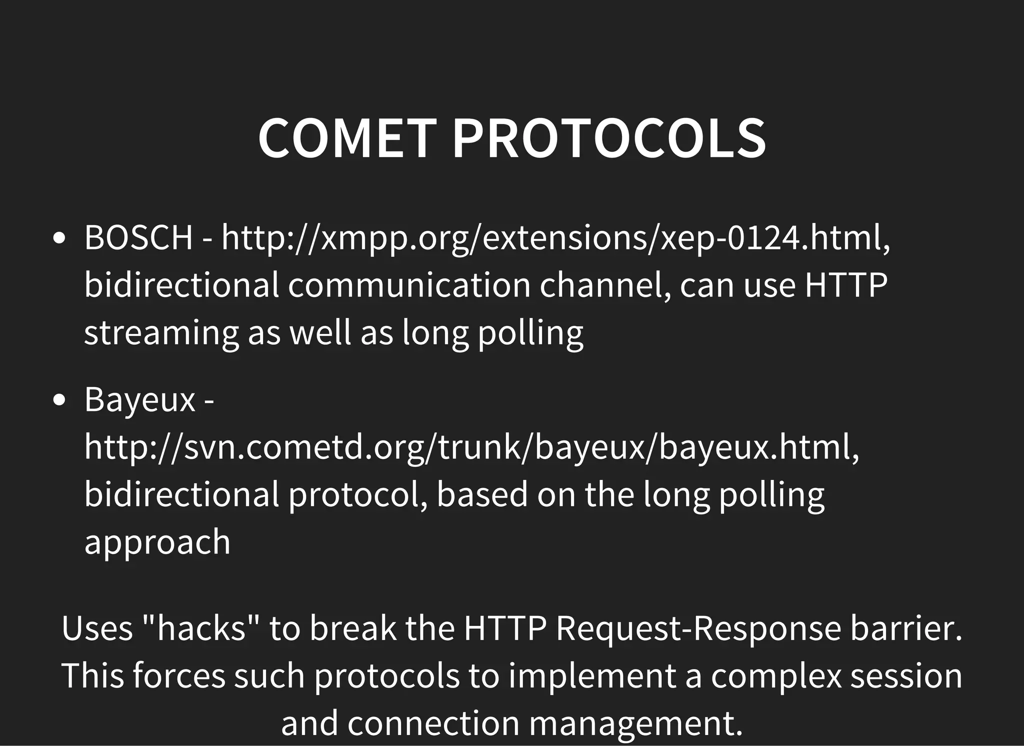 COMET PROTOCOLS
BOSCH - http://xmpp.org/extensions/xep-0124.html,
bidirectional communication channel, can use HTTP
streaming as well as long polling
Bayeux -
http://svn.cometd.org/trunk/bayeux/bayeux.html,
bidirectional protocol, based on the long polling
approach
Uses "hacks" to break the HTTP Request-Response barrier.
This forces such protocols to implement a complex session
and connection management.
 