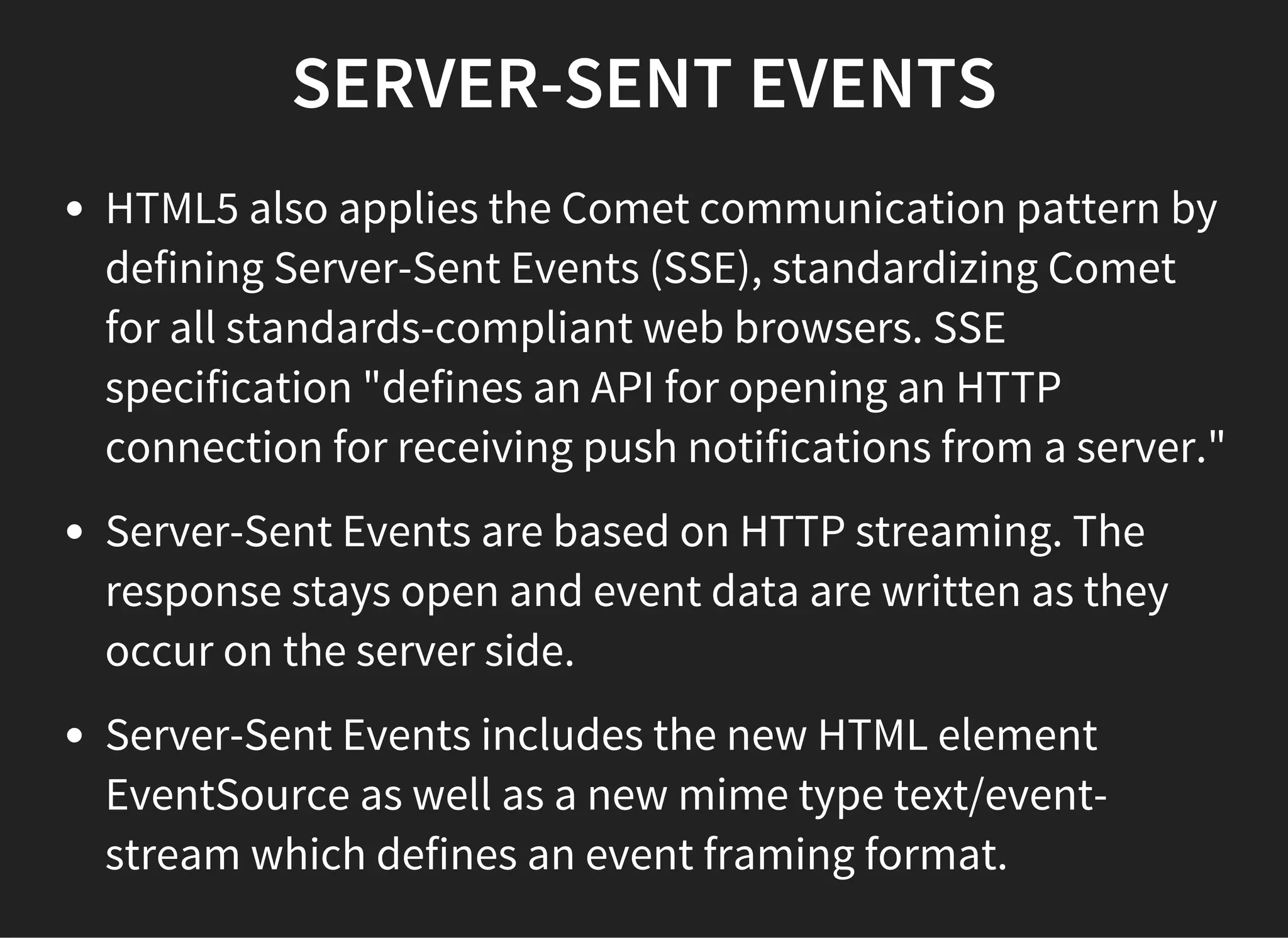 SERVER-SENT EVENTS
HTML5 also applies the Comet communication pattern by
defining Server-Sent Events (SSE), standardizing Comet
for all standards-compliant web browsers. SSE
specification "defines an API for opening an HTTP
connection for receiving push notifications from a server."
Server-Sent Events are based on HTTP streaming. The
response stays open and event data are written as they
occur on the server side.
Server-Sent Events includes the new HTML element
EventSource as well as a new mime type text/event-
stream which defines an event framing format.
 