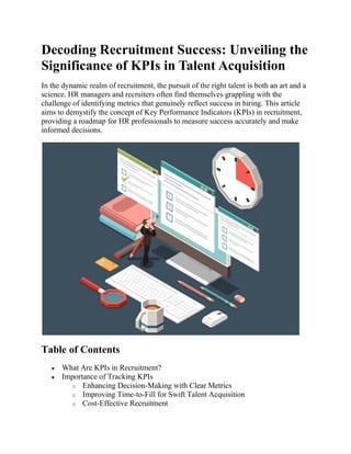 Decoding Recruitment Success: Unveiling the
Significance of KPIs in Talent Acquisition
In the dynamic realm of recruitment, the pursuit of the right talent is both an art and a
science. HR managers and recruiters often find themselves grappling with the
challenge of identifying metrics that genuinely reflect success in hiring. This article
aims to demystify the concept of Key Performance Indicators (KPIs) in recruitment,
providing a roadmap for HR professionals to measure success accurately and make
informed decisions.
Table of Contents
 What Are KPIs in Recruitment?
 Importance of Tracking KPIs
o Enhancing Decision-Making with Clear Metrics
o Improving Time-to-Fill for Swift Talent Acquisition
o Cost-Effective Recruitment
 
