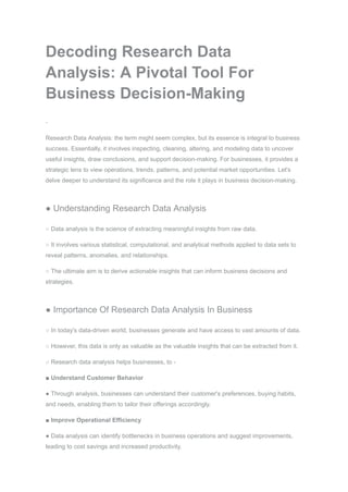 Decoding Research Data
Analysis: A Pivotal Tool For
Business Decision-Making
Research Data Analysis: the term might seem complex, but its essence is integral to business
success. Essentially, it involves inspecting, cleaning, altering, and modeling data to uncover
useful insights, draw conclusions, and support decision-making. For businesses, it provides a
strategic lens to view operations, trends, patterns, and potential market opportunities. Let's
delve deeper to understand its significance and the role it plays in business decision-making.
● Understanding Research Data Analysis
○ Data analysis is the science of extracting meaningful insights from raw data.
○ It involves various statistical, computational, and analytical methods applied to data sets to
reveal patterns, anomalies, and relationships.
○ The ultimate aim is to derive actionable insights that can inform business decisions and
strategies.
● Importance Of Research Data Analysis In Business
○ In today's data-driven world, businesses generate and have access to vast amounts of data.
○ However, this data is only as valuable as the valuable insights that can be extracted from it.
○ Research data analysis helps businesses, to -
■ Understand Customer Behavior
● Through analysis, businesses can understand their customer's preferences, buying habits,
and needs, enabling them to tailor their offerings accordingly.
■ Improve Operational Efficiency
● Data analysis can identify bottlenecks in business operations and suggest improvements,
leading to cost savings and increased productivity.
 