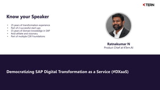 Democratizing SAP Digital Transformation as a Service (#DXaaS)
• 25 years of transformation experience
• Part of 2 successful start-ups
• 15 years of domain knowledge in SAP
• Avid athlete and visionary
• Part of multiple CSR Foundations
Know your Speaker
Ratnakumar N
Product Chief at KTern.AI
 