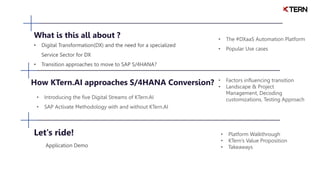 What is this all about ?
• Digital Transformation(DX) and the need for a specialized
Service Sector for DX
• Transition approaches to move to SAP S/4HANA?
• The #DXaaS Automation Platform
• Popular Use cases
How KTern.AI approaches S/4HANA Conversion?
• Introducing the five Digital Streams of KTern.AI
• SAP Activate Methodology with and without KTern.AI
• Factors influencing transition
• Landscape & Project
Management, Decoding
customizations, Testing Approach
Let's ride!
Application Demo
• Platform Walkthrough
• KTern’s Value Proposition
• Takeaways
 