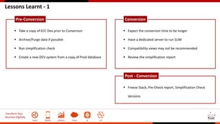 Transform Your
Business Digitally
Social Mobile Analytics Cloud AI IoT
Lessons Learnt - 1
 Take a copy of ECC Dev prior to Conversion
 Archive/Purge data if possible
 Run simplification check
 Create a new DEV system from a copy of Prod database
Pre-Conversion
 Expect the conversion time to be longer
 Have a dedicated server to run SUM
 Compatibility views may not be recommended
 Review the simplification report
Conversion
 Freeze Stack, Pre-Check report, Simplification Check
Versions
Post - Conversion
 