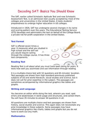 Decoding SAT: Basics You Should Know
The SAT, earlier called Scholastic Aptitude Test and now Scholastic
Assessment Test, is an admission test usually accepted by most of the
colleges and universities in the United States. It tests students’
preparedness to undergo higher education in US colleges.
Introduced in 1926, SAT has undergone several changes in its name
and scoring pattern over the years. The Educational Testing Service
(ETS) develops and administers the test on behalf of the College Board,
a private not-for-profit corporation in the United States.
Test Format
SAT is offered seven times a
year. It measures what you studied in
high school and the skill set
you would require sailing
through the college course. It has three
test components.
Reading Test
Reading Test is all about what you must have been doing for years. It
tests how well you assimilate and use information through reading.
It is a multiple-choice test with 52 questions and 65 minutes’ duration.
Test passages are drawn from high standard previously published
subjects of US and world literature, social studies and science, but it
does not call for prior expertise in the subject. The passages are
sometimes accompanied by informational graphics like tables and
graphs.
Writing and Language
You become an editor while doing the test, wherein you read, spot
errors and weaknesses in word usage and structures, and correct them.
You will have 35 minutes to answer 44 questions in all.
All questions are multiple choice and test passages are drawn from
history, social studies and science. This again does not necessitate any
prior knowledge in these subjects. Some passages may have
informational graphics like charts, tables and graphs but you do not
have to work out any math.
Mathematics
 