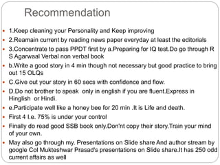 Recommendation
 1.Keep cleaning your Personality and Keep improving
 2.Reamain current by reading news paper everyday at least the editorials
 3.Concentrate to pass PPDT first by a.Preparing for IQ test.Do go through R
S Agarwaal Verbal non verbal book
 b.Write a good story in 4 min though not necessary but good practice to bring
out 15 OLQs
 C.Give out your story in 60 secs with confidence and flow.
 D.Do not brother to speak only in english if you are fluent.Express in
Hinglish or Hindi.
 e.Participate well like a honey bee for 20 min .It is Life and death.
 First 4 I.e. 75% is under your control
 Finally do read good SSB book only.Don'nt copy their story.Train your mind
of your own.
 May also go through my. Presentations on Slide share And author stream by
google Col Mukteshwar Prasad's presentations on Slide share.It has 250 odd
current affairs as well
 