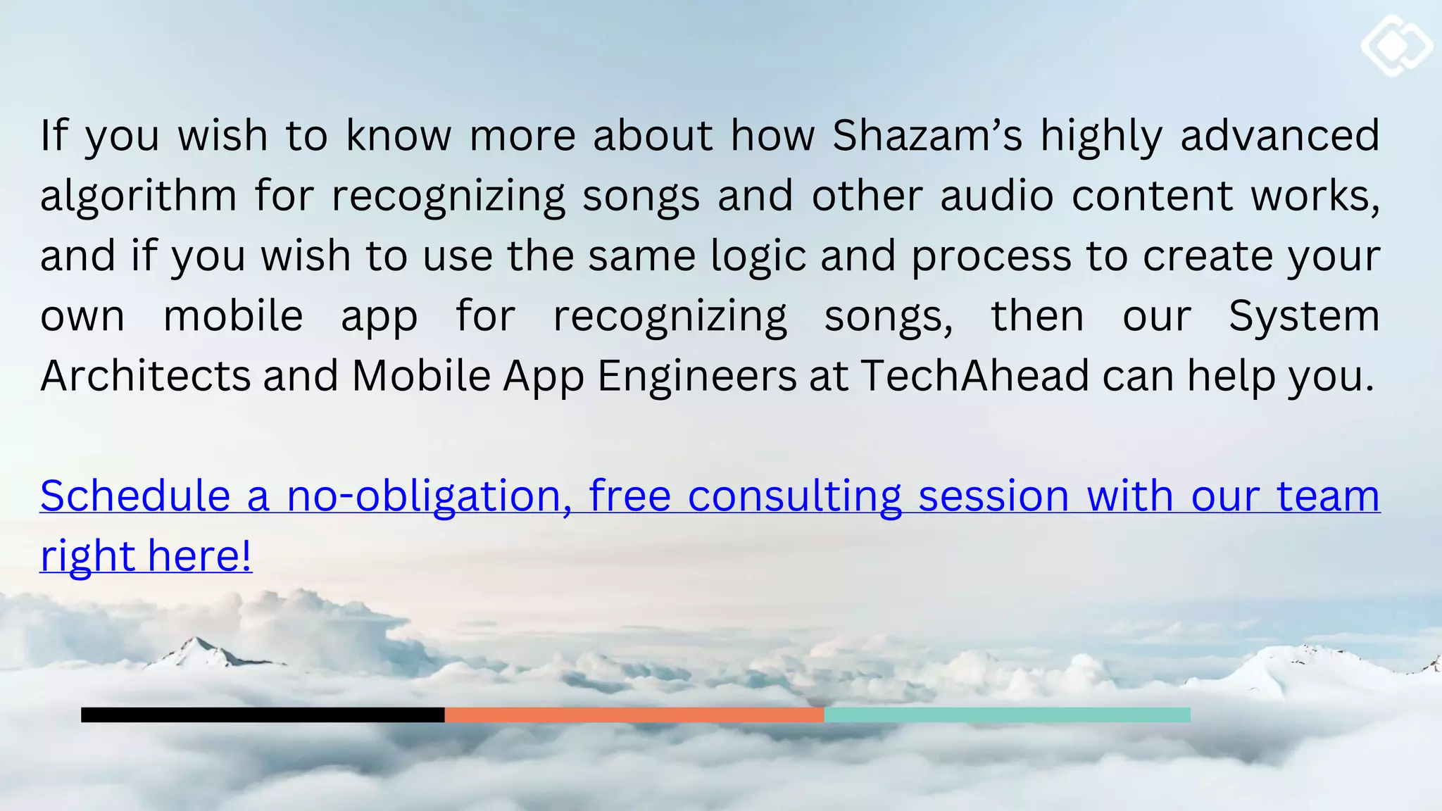 If you wish to know more about how Shazam’s highly advanced
algorithm for recognizing songs and other audio content works,
and if you wish to use the same logic and process to create your
own mobile app for recognizing songs, then our System
Architects and Mobile App Engineers at TechAhead can help you.
Schedule a no-obligation, free consulting session with our team
right here!
 