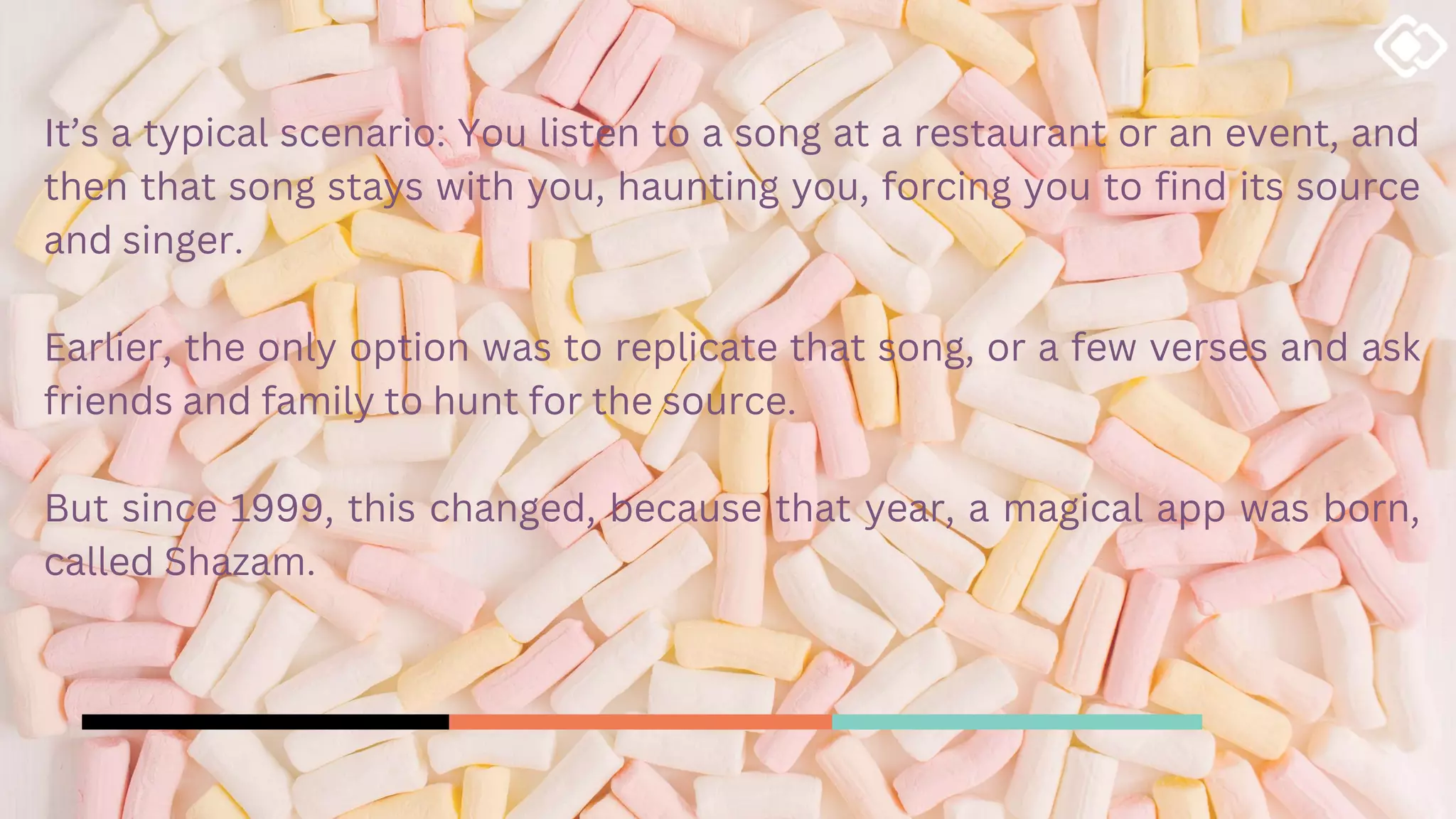 It’s a typical scenario: You listen to a song at a restaurant or an event, and
then that song stays with you, haunting you, forcing you to find its source
and singer.
Earlier, the only option was to replicate that song, or a few verses and ask
friends and family to hunt for the source.
But since 1999, this changed, because that year, a magical app was born,
called Shazam.
 