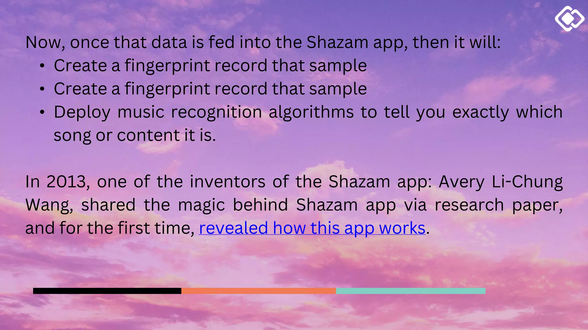 Now, once that data is fed into the Shazam app, then it will:
• Create a fingerprint record that sample
• Create a fingerprint record that sample
• Deploy music recognition algorithms to tell you exactly which
song or content it is.
In 2013, one of the inventors of the Shazam app: Avery Li-Chung
Wang, shared the magic behind Shazam app via research paper,
and for the first time, revealed how this app works.
 