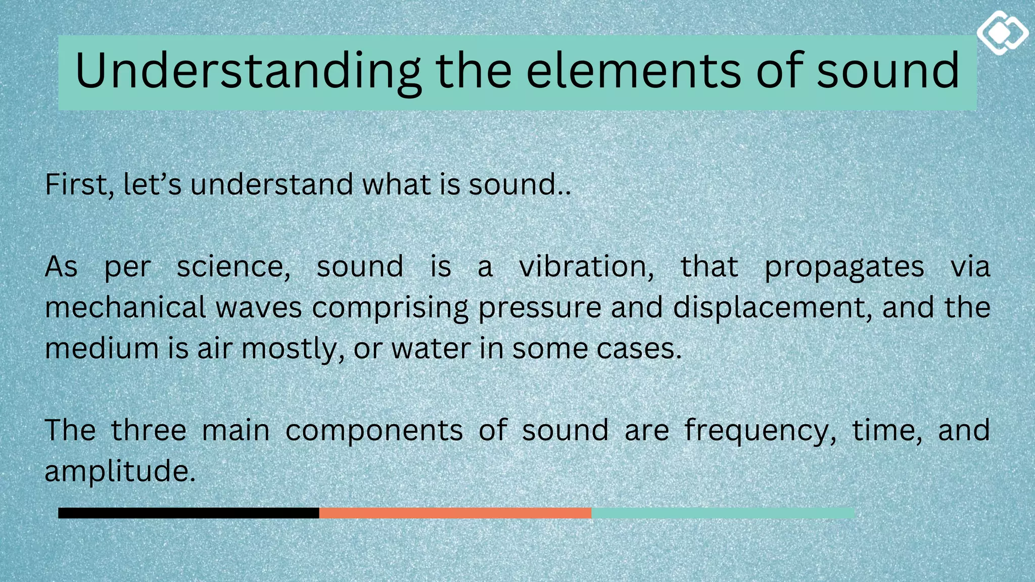First, let’s understand what is sound..
As per science, sound is a vibration, that propagates via
mechanical waves comprising pressure and displacement, and the
medium is air mostly, or water in some cases.
The three main components of sound are frequency, time, and
amplitude.
Understanding the elements of sound
 