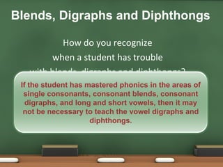 How do you recognize  when a student has trouble  with blends, digraphs and diphthongs?  Blends, Digraphs and Diphthongs If the student has mastered phonics in the areas of single consonants, consonant blends, consonant digraphs, and long and short vowels, then it may not be necessary to teach the vowel digraphs and diphthongs. 