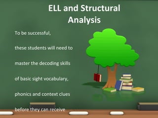 ELL and Structural Analysis To be successful, these students will need to  master the decoding skills  of basic sight vocabulary,  phonics and context clues  before they can receive  direct instruction. 