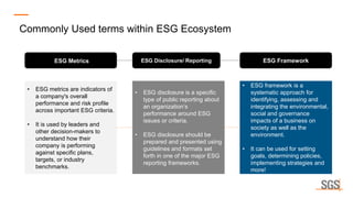 ESG Disclosure/ Reporting
ESG Metrics ESG Framework
• ESG metrics are indicators of
a company's overall
performance and risk profile
across important ESG criteria.
• It is used by leaders and
other decision-makers to
understand how their
company is performing
against specific plans,
targets, or industry
benchmarks.
• ESG disclosure is a specific
type of public reporting about
an organization’s
performance around ESG
issues or criteria.
• ESG disclosure should be
prepared and presented using
guidelines and formats set
forth in one of the major ESG
reporting frameworks.
• ESG framework is a
systematic approach for
identifying, assessing and
integrating the environmental,
social and governance
impacts of a business on
society as well as the
environment.
• It can be used for setting
goals, determining policies,
implementing strategies and
more!
Commonly Used terms within ESG Ecosystem
 