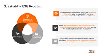 Sustainability reporting can take many forms, including
standalone sustainability reports, integrated annual reports,
and sustainability disclosures in financial reports
It aims to provide stakeholders with information about an
organization's sustainability initiatives and goals, and how
it is contributing to sustainable development
Sustainability reporting refers to the practice of disclosing
information about an organization's economic,
environmental, and social performance and impacts
Sustainability/ ESG Reporting
Disclosure on
Material topics
Stakeholders
Frameworks
for Reporting
 