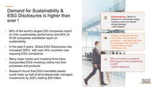 Demand for Sustainability &
ESG Disclosures is higher than
ever !
• 96% of the world’s largest 250 companies report
on their sustainability performance and 80% of
N100 companies worldwide report on
sustainability
• In the past 5 years, Global ESG Disclosures has
increased 300% with over 44% countries now
requiring ESG compliance
• Many major banks and investing firms have
incorporated ESG investing criteria into their
processes and products
• Research found that ESG-mandated assets
could make up half of all professionally managed
investments by 2025, totaling $35 trillion
Greenwashing: “Board of
Director of a renowned energy
company sued over flawed
climate strategy”
- ESG Matters
“Younger employees say they
would rather work for ethical
companies – with lesser pay than
for businesses that profit from
unsustainable practices”
- HR Review, UK
“85% of investors considered
ESG factors in their investments
in 2020”
- Gartner Research
 