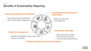 Benefits of Sustainability Reporting
Enhanced reputation and Credibility
- Improved investor confidence
- More stakeholder engagement
Improved decision-making and
performance
- Resource efficiency
- Cost efficiency
Better risk management
- Identify and Mitigate supply chain risks
- Improve resilience
Competitive advantage
- Enhanced ESG ratings
- Attract better workforce
- Low-cost debt opportunities
Increased transparency and accountability
 