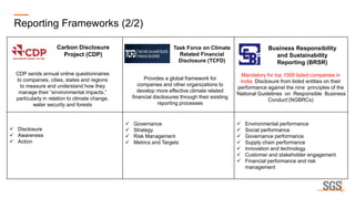 ✓ Disclosure
✓ Awareness
✓ Action
✓ Governance
✓ Strategy
✓ Risk Management
✓ Metrics and Targets
✓ Environmental performance
✓ Social performance
✓ Governance performance
✓ Supply chain performance
✓ Innovation and technology
✓ Customer and stakeholder engagement
✓ Financial performance and risk
management
Reporting Frameworks (2/2)
Task Force on Climate
Related Financial
Disclosure (TCFD)
Business Responsibility
and Sustainability
Reporting (BRSR)
Mandatory for top 1000 listed companies in
India. Disclosure from listed entities on their
performance against the nine principles of the
‘National Guidelines on Responsible Business
Conduct’(NGBRCs)
Provides a global framework for
companies and other organizations to
develop more effective climate related
financial disclosures through their existing
reporting processes
Carbon Disclosure
Project (CDP)
CDP sends annual online questionnaires
to companies, cities, states and regions
to measure and understand how they
manage their “environmental impacts,”
particularly in relation to climate change,
water security and forests
 