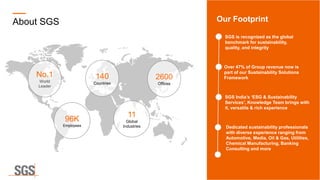 About SGS Our Footprint
SGS is recognized as the global
benchmark for sustainability,
quality, and integrity
Dedicated sustainability professionals
with diverse experience ranging from
Automotive, Media, Oil & Gas, Utilities,
Chemical Manufacturing, Banking
Consulting and more
SGS India’s ‘ESG & Sustainability
Services’, Knowledge Team brings with
it, versatile & rich experience
Over 47% of Group revenue now is
part of our Sustainability Solutions
Framework
No.1
World
Leader
140
Countries
96K
Employees
11
Global
Industries
2600
Offices
 