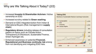 Why are We Talking About it Today? (2/2)
▪ Increased Investor & Shareholder Activism / Active
ownership on ESG
▪ Increased scrutiny related to Green washing
▪ Demand on ESG integration/action from Indian &
International Buyers (Risk management in supply
chain)
▪ Regulatory drivers including release of consultation
papers on topics such as Climate Action,
Transparency & Disclosure, Sustainable Finance,
Green Hydrogen etc.
▪ Enhanced awareness on potential Financial,
Reputational and Business continuity risk arising
from not identifying and mitigating ESG risks
 