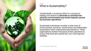 What is Sustainability?
“Sustainability in business refers to a company's
strategy and actions to eliminate or minimize the
adverse environmental and social impacts caused
by business operations.” *
Sustainable businesses consider a wide array of
environmental, economic, social factors and stakeholder
expectations when making business decisions. These
organizations monitor the impact of their operations to
ensure that short-term profits don’t turn into long-term
liabilities.
*source: Business insights, HBS
 