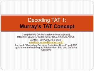 Compiled by Col Mukteshwar Prasad(Retd),
Mtech(IITD),CE(I),FIE(I),FIETE,FISLE,FInstOD,AMCSI
Contact -9007224278, e-mail –
muktesh_prasad@yahoo.co.in
for book ”Decoding Services Selection Board” and SSB
guidance and training at Shivnandani Edu and Defence
Academy
Decoding TAT 1:
Murray’s TAT Concept
 