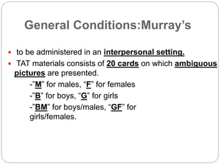 General Conditions:Murray’s
 to be administered in an interpersonal setting.
 TAT materials consists of 20 cards on which ambiguous
pictures are presented.
-”M” for males, “F” for females
-”B” for boys, “G” for girls
-”BM” for boys/males, “GF” for
girls/females.
 