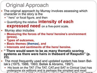 Original Approach
 The original approach by Murray involves assessing which
character in the story is the
 “ hero” or focal figure, and then
 Quantifying the relative intensity of each
expressed need on a five-point scale.
 Murray also includes
 Measuring the forces of the hero/ heroine’s environment
(press),
 Types of outcomes,
 Basic themes (themas), and
 Interests and sentiments of the hero/ heroine.
 “ There would seem to be as many thematic scoring
systems as there were hairs in thebeard of Rasputin” (p.
23).
 The most frequently used and updated system has been Bel-
lak’s (1975, 1986, 1993; Bellak & Abrams, 1997).
 His book on the TAT (The TAT, CAT,and SAT in Clinical Use) has
undergone six editions and is perhaps the simplest and most
 