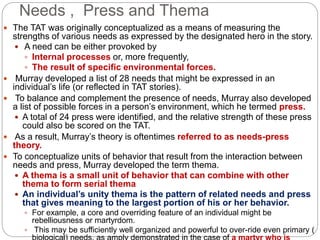 Needs , Press and Thema
 The TAT was originally conceptualized as a means of measuring the
strengths of various needs as expressed by the designated hero in the story.
 A need can be either provoked by
 Internal processes or, more frequently,
 The result of specific environmental forces.
 Murray developed a list of 28 needs that might be expressed in an
individual’s life (or reflected in TAT stories).
 To balance and complement the presence of needs, Murray also developed
a list of possible forces in a person’s environment, which he termed press.
 A total of 24 press were identified, and the relative strength of these press
could also be scored on the TAT.
 As a result, Murray’s theory is oftentimes referred to as needs-press
theory.
 To conceptualize units of behavior that result from the interaction between
needs and press, Murray developed the term thema.
 A thema is a small unit of behavior that can combine with other
thema to form serial thema
 An individual’s unity thema is the pattern of related needs and press
that gives meaning to the largest portion of his or her behavior.
 For example, a core and overriding feature of an individual might be
rebelliousness or martyrdom.
 This may be sufficiently well organized and powerful to over-ride even primary (
 