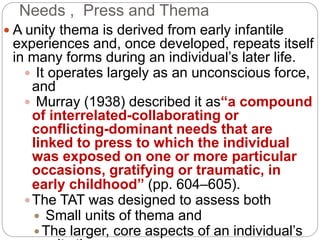 Needs , Press and Thema
 A unity thema is derived from early infantile
experiences and, once developed, repeats itself
in many forms during an individual’s later life.
 It operates largely as an unconscious force,
and
 Murray (1938) described it as“a compound
of interrelated-collaborating or
conflicting-dominant needs that are
linked to press to which the individual
was exposed on one or more particular
occasions, gratifying or traumatic, in
early childhood” (pp. 604–605).
The TAT was designed to assess both
 Small units of thema and
 The larger, core aspects of an individual’s
 