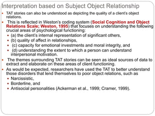 Interpretation based on Subject Object Relationship
 TAT stories can also be understood as depicting the quality of a client’s object
relations.
 This is reflected in Weston’s coding system (Social Cognition and Object
Relations Scale; Weston, 1995) that focuses on understanding the following
crucial areas of psychological functioning:
 (a) the client’s internal representation of significant others,
 (b) quality of affect in relationships,
 (c) capacity for emotional investments and moral integrity, and
 (d) understanding the extent to which a person can understand
interpersonal motivation.
 The themes surrounding TAT stories can be seen as ideal sources of data to
extract and elaborate on these areas of client functioning.
 As would be expected, researchers have used the TAT to better understand
those disorders that lend themselves to poor object relations, such as
 Narcissistic,
 Borderline, and
 Antisocial personalities (Ackerman et al., 1999; Cramer, 1999).
 