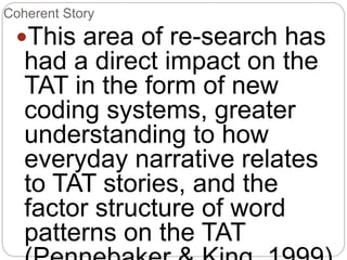 Coherent Story
This area of re-search has
had a direct impact on the
TAT in the form of new
coding systems, greater
understanding to how
everyday narrative relates
to TAT stories, and the
factor structure of word
patterns on the TAT
 