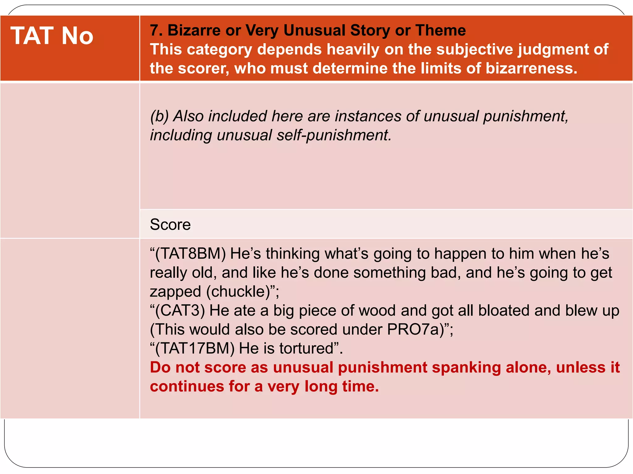 TAT No 7. Bizarre or Very Unusual Story or Theme
This category depends heavily on the subjective judgment of
the scorer, who must determine the limits of bizarreness.
(b) Also included here are instances of unusual punishment,
including unusual self-punishment.
Score
“(TAT8BM) He’s thinking what’s going to happen to him when he’s
really old, and like he’s done something bad, and he’s going to get
zapped (chuckle)”;
“(CAT3) He ate a big piece of wood and got all bloated and blew up
(This would also be scored under PRO7a)”;
“(TAT17BM) He is tortured”.
Do not score as unusual punishment spanking alone, unless it
continues for a very long time.
 