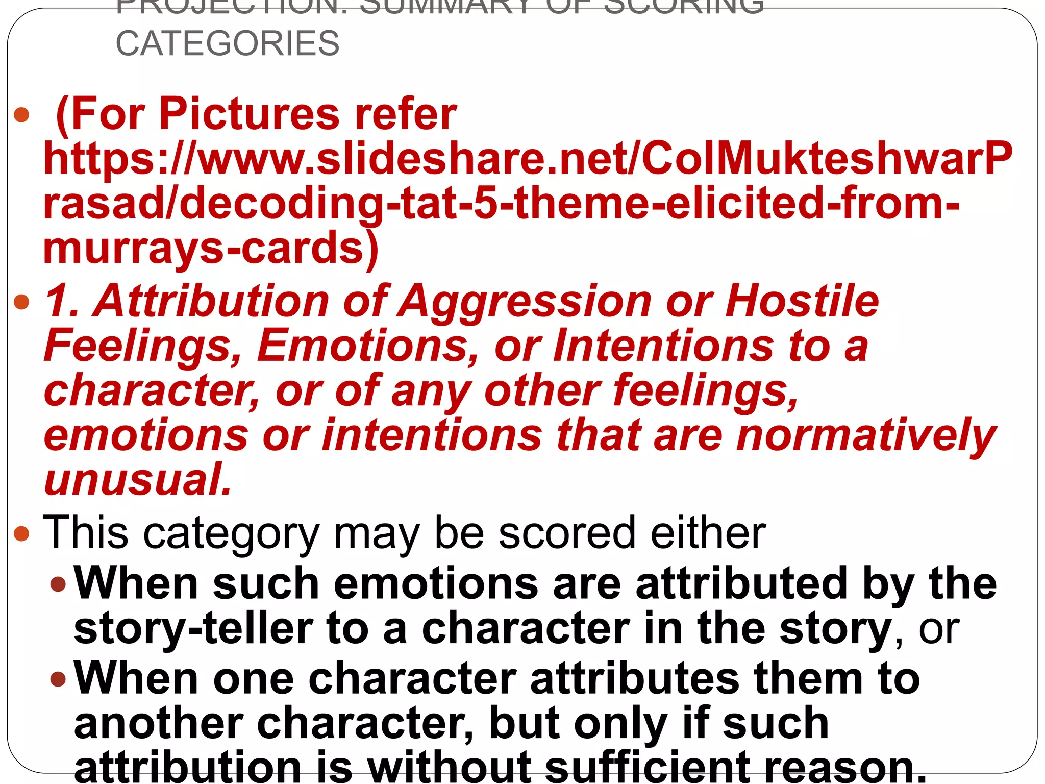 PROJECTION: SUMMARY OF SCORING
CATEGORIES
 (For Pictures refer
https://www.slideshare.net/ColMukteshwarP
rasad/decoding-tat-5-theme-elicited-from-
murrays-cards)
 1. Attribution of Aggression or Hostile
Feelings, Emotions, or Intentions to a
character, or of any other feelings,
emotions or intentions that are normatively
unusual.
 This category may be scored either
When such emotions are attributed by the
story-teller to a character in the story, or
When one character attributes them to
another character, but only if such
attribution is without sufficient reason.
 