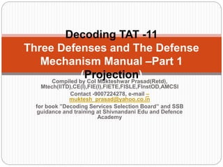 Compiled by Col Mukteshwar Prasad(Retd),
Mtech(IITD),CE(I),FIE(I),FIETE,FISLE,FInstOD,AMCSI
Contact -9007224278, e-mail –
muktesh_prasad@yahoo.co.in
for book ”Decoding Services Selection Board” and SSB
guidance and training at Shivnandani Edu and Defence
Academy
Decoding TAT -11
Three Defenses and The Defense
Mechanism Manual –Part 1
(Projection)
 