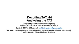 Decoding TAT -14
Analyzing the TAT
Compiled by Col Mukteshwar Prasad(Retd),
Mtech(IITD),CE(I),FIE(I),FIETE,FISLE,FInstOD,AMCSI
Contact -9007224278, e-mail –muktesh_prasad@yahoo.co.in
for book ”Decoding Services Selection Board” and SSB ON line guidance and training
at Shivnandani Edu and Defence Academy
 