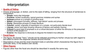 Interpretation
• Quality of Telling
• Choice of language, or diction, and to the style of telling, ranging from the structure of sentences to
composition.
• Simple: every-day language
• Primitive: limited vocabulary, typical grammar mistakes and syntax
• Verbose:profuse on a simple or primitive level
• Stilted: extravagant formality, stiffness, high-fallutin' words and phrases
• Cliche: Stereotype phrases of cheap literature
• Colorful: variety, originality of expression on a simple, not particularly literate level
• Literate: diction and style showing influence of literacy and esthetic training
• Critical:If a good deal of emphasis is on a critical discussion of either the stimulus or the presumed
conduct of the people in it
• Evasive: the response is obviously to disguise the testee's true attitudes
• Focal Figure
• The figure, the former "hero," should not be selected according to his/her virtues but with regard to
the extent to which the response centers around him/her.
• Descriptions of sex and the most important traits or activities which characterize this figure for a
particular story, in the testee's own words.
• Other Figures
• Figures other than the focal one should be described in exactly the same way.
 