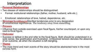 Interpretation
• Personal Relationships
• Two classes of relationships should be distinguished.
• Formal: institutional relationships (father, mother, husband, wife etc.).
• Emotional: relationships of love, hatred, dependence, etc.
• Strivings/AvoidancesManifest tendencies prior to any designation
of unconscious significance. The tendency away from something.
• Presses
• Influence from outside exercised upon focal figure, his/her counterpart, or upon any
next-to-focal figure.
• Outcome
• Success or defeat in the end refer to the focal figure. Both should be understood in a
wide sense, like gratification and frustration. Unresolved tension denotes the absence
of an outcome, as when the situation is left dangling.
• Thema
• The main trend and main events of the story should be abstracted here in the most
concise form.
 
