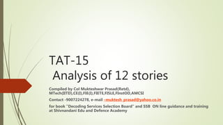 TAT-15
Analysis of 12 stories
Compiled by Col Mukteshwar Prasad(Retd),
MTech(IITD),CE(I),FIE(I),FIETE,FISLE,FInstOD,AMCSI
Contact -9007224278, e-mail –muktesh_prasad@yahoo.co.in
for book ”Decoding Services Selection Board” and SSB ON line guidance and training
at Shivnandani Edu and Defence Academy
 