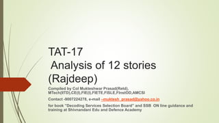 TAT-17
Analysis of 12 stories
(Rajdeep)
Compiled by Col Mukteshwar Prasad(Retd),
MTech(IITD),CE(I),FIE(I),FIETE,FISLE,FInstOD,AMCSI
Contact -9007224278, e-mail –muktesh_prasad@yahoo.co.in
for book ”Decoding Services Selection Board” and SSB ON line guidance and
training at Shivnandani Edu and Defence Academy
 