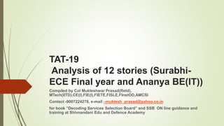 TAT-19
Analysis of 12 stories (Surabhi-
ECE Final year and Ananya BE(IT))
Compiled by Col Mukteshwar Prasad(Retd),
MTech(IITD),CE(I),FIE(I),FIETE,FISLE,FInstOD,AMCSI
Contact -9007224278, e-mail –muktesh_prasad@yahoo.co.in
for book ”Decoding Services Selection Board” and SSB ON line guidance and
training at Shivnandani Edu and Defence Academy
 