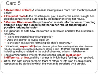 Card 5
 1.Description of Card-A woman is looking into a room from the threshold of
a door.
 2.Frequent Plots-In the most frequent plot, a mother has either caught her
child misbehaving or is surprised by an intruder entering her house.
 3.General Discussion-This picture often reveals information surrounding
attitudes about the subject’s mother in her role of observing and
possibly judging behavior
 It is important to note how the woman is perceived and how the situation is
resolved.
 Is she understanding and sympathetic?
 Does she attempt to invoke guilt? Or,
 Is she seen as severely restricting the child’s autonomy?
 Sometimes, voyeuristic(sexual pleasure gained from watching others when they are
naked or engaged in sexual activity./seeing others in pain ) themes are dis-cussed,
including feelings related to the act of observing others’ misbehavior.
 The examiner notes whether these feelings include guilt, anger,
indifference, or fear,and the manner in which these feelings are resolved.
 Often, this card elicits paranoid fears of attack or intrusion by an outsider,
represented by stories in which the woman is surprised by a burglar.
 