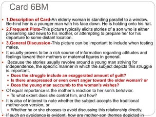 Card 6BM
 1.Description of Card-An elderly woman is standing parallel to a window.
Be-hind her is a younger man with his face down. He is holding onto his hat.
 2.Frequent Plots-This picture typically elicits stories of a son who is either
presenting sad news to his mother, or attempting to prepare her for his
departure to some distant location.
 3.General Discussion-This picture can be important to include when testing
males.
 It usually proves to be a rich source of information regarding attitudes and
feelings toward their mothers or maternal figures in general.
 Because the stories usually revolve around a young man striving for
independence, the specific manner in which the subject depicts this struggle
is important.
 Does the struggle include an exaggerated amount of guilt?
 Is there unexpressed or even overt anger toward the older woman? or
 Does the young man succumb to the woman’s wishes?
 Of equal importance is the mother’s reaction to her son’s behavior.
 To what extent does she control him, and how?
 It is also of interest to note whether the subject accepts the traditional
mother-son version, or
 Whether he or she chooses to avoid discussing this relationship directly.
 If such an avoidance is evident, how are mother-son themes depicted in
 