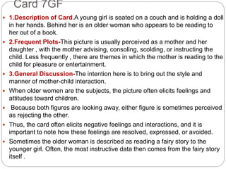 Card 7GF
 1.Description of Card.A young girl is seated on a couch and is holding a doll
in her hands. Behind her is an older woman who appears to be reading to
her out of a book.
 2.Frequent Plots-This picture is usually perceived as a mother and her
daughter , with the mother advising, consoling, scolding, or instructing the
child. Less frequently , there are themes in which the mother is reading to the
child for pleasure or entertainment.
 3.General Discussion-The intention here is to bring out the style and
manner of mother-child interaction.
 When older women are the subjects, the picture often elicits feelings and
attitudes toward children.
 Because both figures are looking away, either figure is sometimes perceived
as rejecting the other.
 Thus, the card often elicits negative feelings and interactions, and it is
important to note how these feelings are resolved, expressed, or avoided.
 Sometimes the older woman is described as reading a fairy story to the
younger girl. Often, the most instructive data then comes from the fairy story
itself .
 