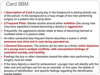 Card 8BM
 1.Description of Card-A young boy in the foreground is staring directly out
of the picture. In the background is a hazy image of two men performing
surgery on a patient who is lying down.
 2.Frequent Plots- Stories revolve around either ambition (the young man
may have aspirations toward becoming a doctor) or aggression.
 Frequently, the aggressive stories relate to fears of becoming harmed or
mutilated while in a passive state.
 An-other somewhat less frequent theme describes a scene in which
someone was shot and is now being operated on.
 3.General Discussion- The picture can be seen as a thinly veiled depiction
of a young man’s oedipal conflicts, with concomitant feelings of
castration anxiety and hostility.
 Feelings the boy or other characters toward the older man performing the
surgery must be noted.
 If the story depicts a need for achievement younger man will identify with the
older one and perhaps use him as an example. In this case, the details of
process of identification and specific feelings regarding the identification
 