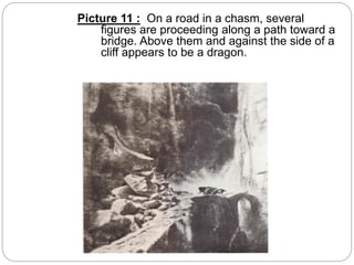Picture 11 : On a road in a chasm, several
figures are proceeding along a path toward a
bridge. Above them and against the side of a
cliff appears to be a dragon.
 