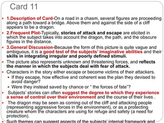 Card 11
 1.Description of Card-On a road in a chasm, several figures are proceeding
along a path toward a bridge. Above them and against the side of a cliff
appears to be a dragon.
 2.Frequent Plot-Typically, stories of attack and escape are elicited in
which the subject takes into account the dragon, the path, and the obscure
figures in the distance.
 3.General Discussion-Because the form of this picture is quite vague and
ambiguous, it is a good test of the subjects’ imaginative abilities and their
skills in integrating irregular and poorly defined stimuli.
 The picture also represents unknown and threatening forces, and reflects
the manner in which the subjects deal with fear of attack.
 Characters in the story either escape or become victims of their attackers.
 If they escape, how effective and coherent was the plan they devised to
avoid danger?
 Were they instead saved by chance or “ the forces of fate”?
 Subjects’ stories can often suggest the degree to which they experience
a sense of control over their environment and the course of their lives .
 The dragon may be seen as coming out of the cliff and attacking people
(representing aggressive forces in the environment), or as a protecting
creature whom the characters are using for refuge and safety (a need for
protection).
 